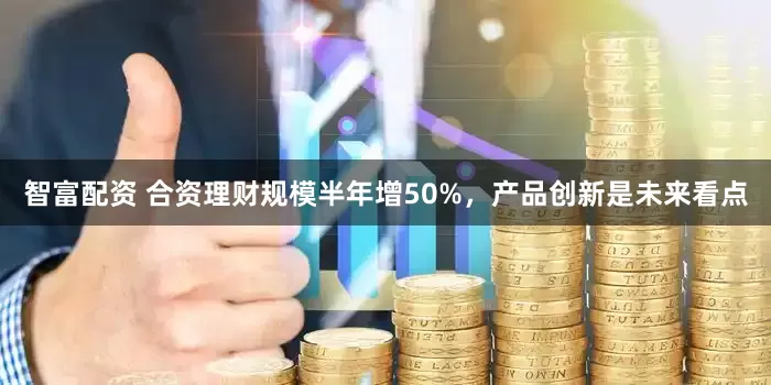 智富配资 合资理财规模半年增50%，产品创新是未来看点