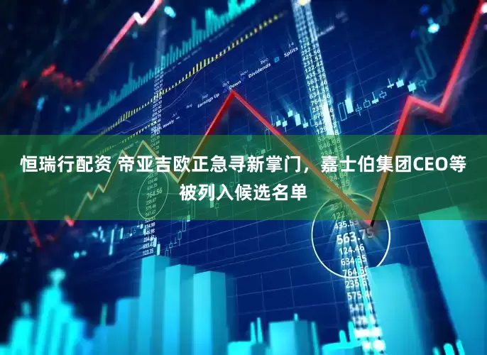 恒瑞行配资 帝亚吉欧正急寻新掌门，嘉士伯集团CEO等被列入候选名单