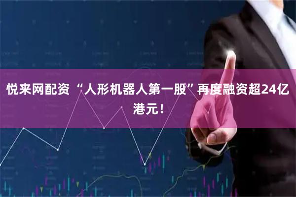 悦来网配资 “人形机器人第一股”再度融资超24亿港元！