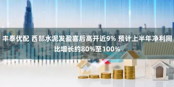 丰泰优配 西部水泥发盈喜后高开近9% 预计上半年净利同比增长约80%至100%