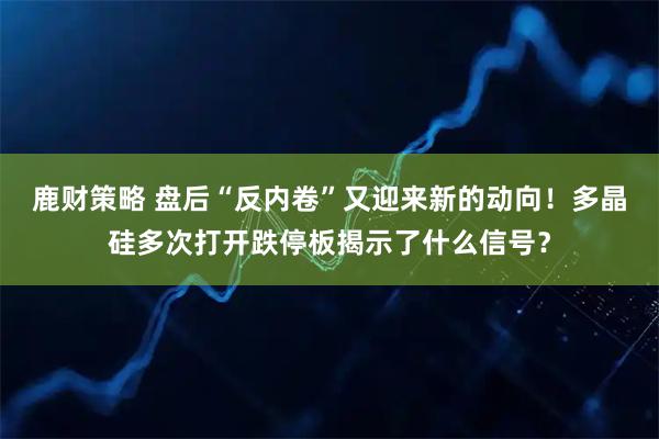 鹿财策略 盘后“反内卷”又迎来新的动向！多晶硅多次打开跌停板揭示了什么信号？