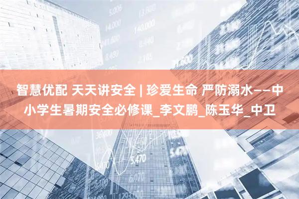 智慧优配 天天讲安全 | 珍爱生命 严防溺水——中小学生暑期安全必修课_李文鹏_陈玉华_中卫