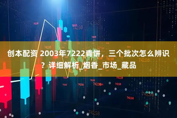 创本配资 2003年7222青饼，三个批次怎么辨识？详细解析_烟香_市场_藏品