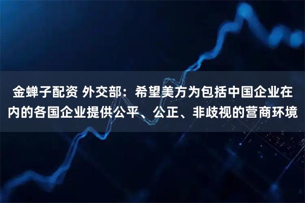 金蝉子配资 外交部：希望美方为包括中国企业在内的各国企业提供公平、公正、非歧视的营商环境