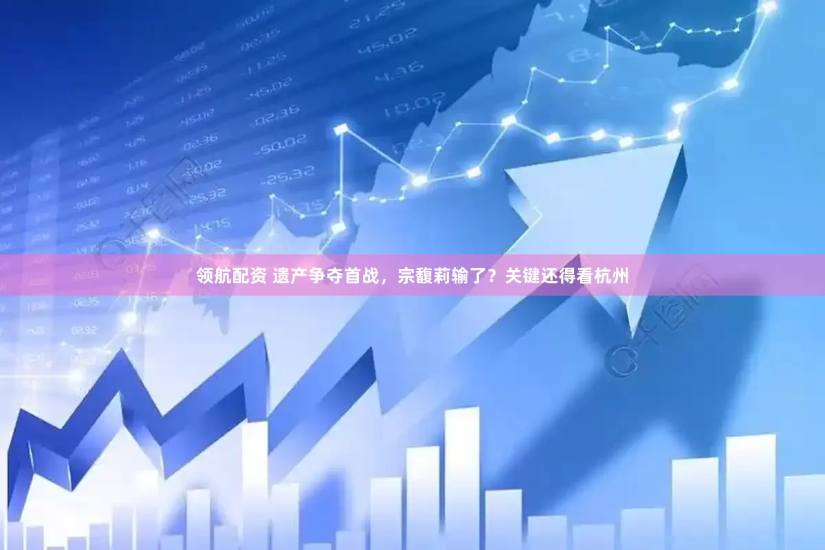 领航配资 遗产争夺首战，宗馥莉输了？关键还得看杭州