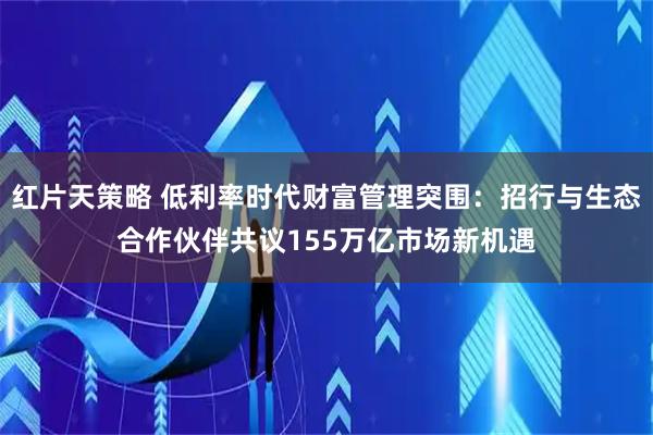 红片天策略 低利率时代财富管理突围：招行与生态合作伙伴共议155万亿市场新机遇