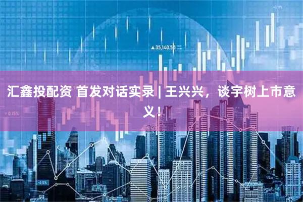 汇鑫投配资 首发对话实录 | 王兴兴，谈宇树上市意义！
