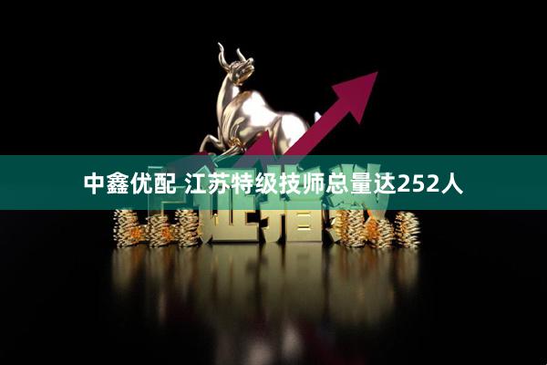 中鑫优配 江苏特级技师总量达252人