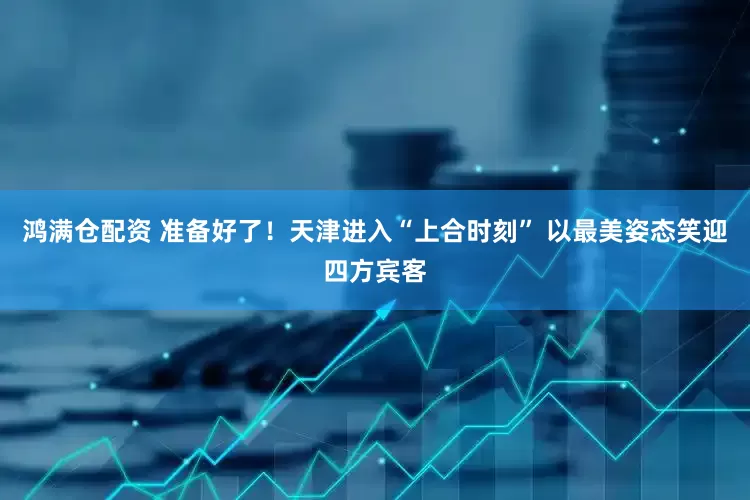 鸿满仓配资 准备好了！天津进入“上合时刻” 以最美姿态笑迎四方宾客