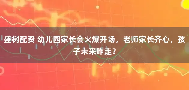 盛树配资 幼儿园家长会火爆开场，老师家长齐心，孩子未来咋走？