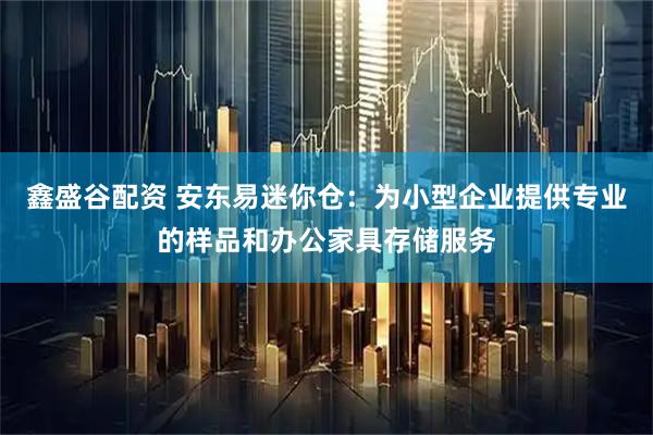 鑫盛谷配资 安东易迷你仓：为小型企业提供专业的样品和办公家具存储服务