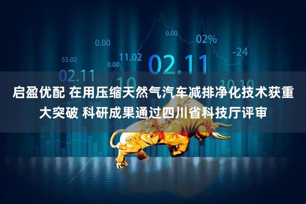 启盈优配 在用压缩天然气汽车减排净化技术获重大突破 科研成果通过四川省科技厅评审