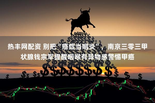 热丰网配资 别把“癌症当咽炎”，南京三零三甲状腺钱宗军提醒咽喉有异物感警惕甲癌