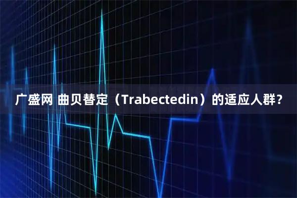 广盛网 曲贝替定（Trabectedin）的适应人群？