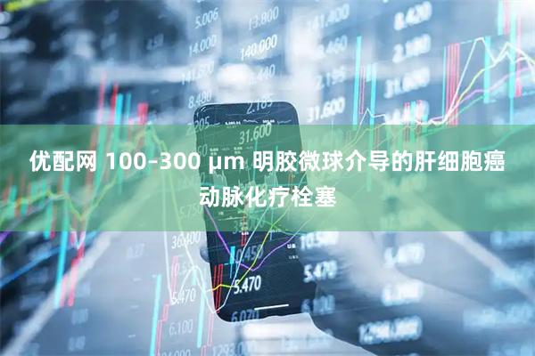 优配网 100–300 μm 明胶微球介导的肝细胞癌动脉化疗栓塞