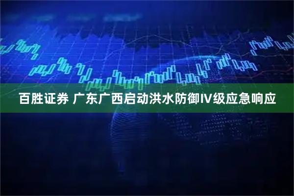 百胜证券 广东广西启动洪水防御Ⅳ级应急响应