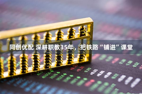 同创优配 深耕职教35年，把铁路“铺进”课堂