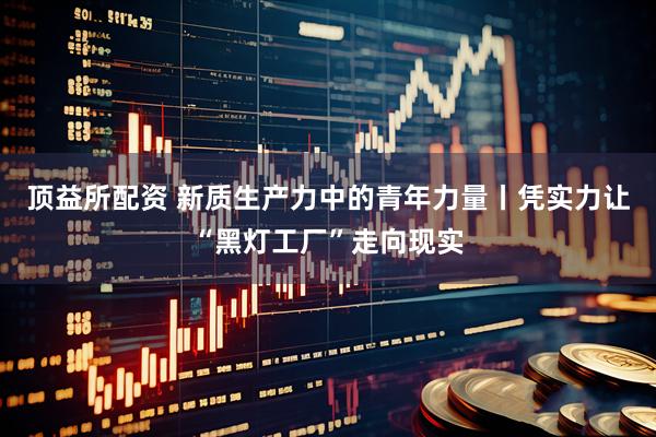 顶益所配资 新质生产力中的青年力量丨凭实力让“黑灯工厂”走向现实