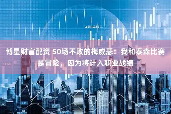 博星财富配资 50场不败的梅威瑟：我和泰森比赛是冒险，因为将计入职业战绩