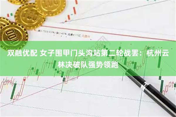 双融优配 女子围甲门头沟站第二轮战罢：杭州云林决破队强势领跑