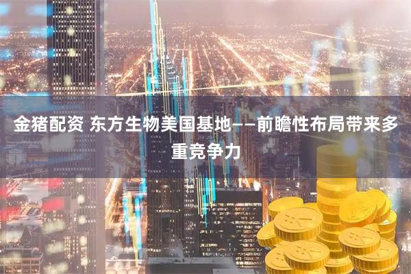 金猪配资 东方生物美国基地——前瞻性布局带来多重竞争力