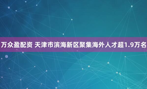 万众盈配资 天津市滨海新区聚集海外人才超1.9万名