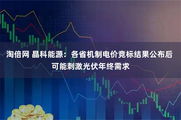 淘倍网 晶科能源：各省机制电价竞标结果公布后 可能刺激光伏年终需求