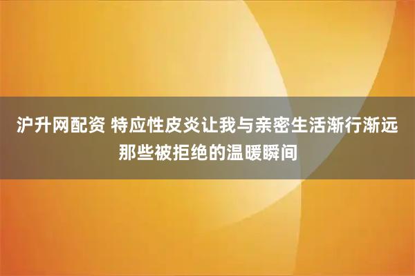 沪升网配资 特应性皮炎让我与亲密生活渐行渐远那些被拒绝的温暖瞬间