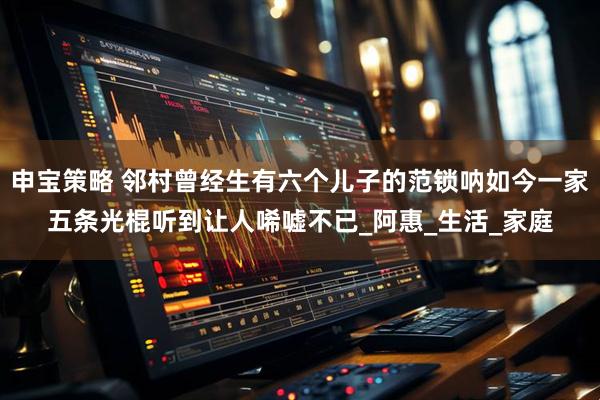 申宝策略 邻村曾经生有六个儿子的范锁呐如今一家五条光棍听到让人唏嘘不已_阿惠_生活_家庭