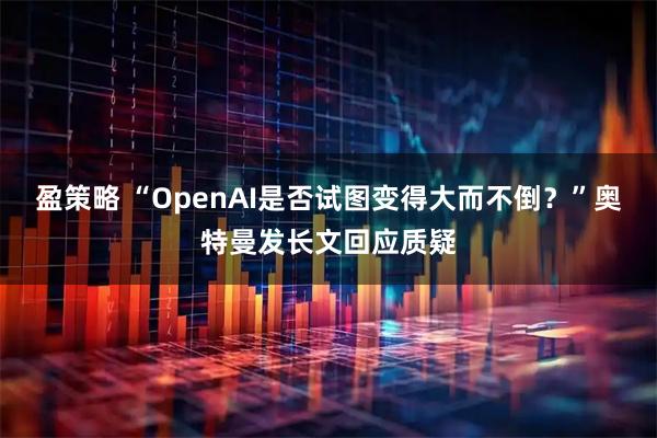 盈策略 “OpenAI是否试图变得大而不倒？”奥特曼发长文回应质疑