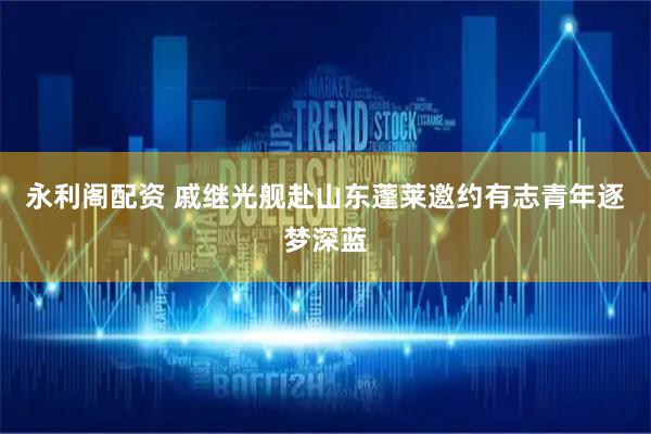 永利阁配资 戚继光舰赴山东蓬莱邀约有志青年逐梦深蓝