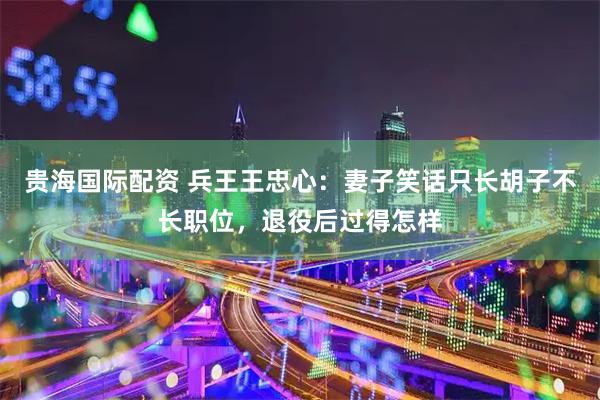 贵海国际配资 兵王王忠心：妻子笑话只长胡子不长职位，退役后过得怎样