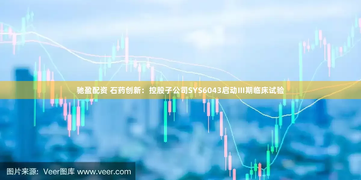 驰盈配资 石药创新：控股子公司SYS6043启动Ⅲ期临床试验