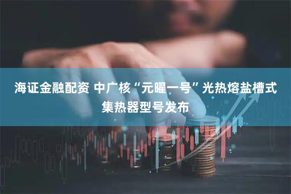 海证金融配资 中广核“元曜一号”光热熔盐槽式集热器型号发布